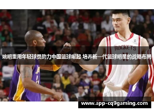姚明重用年轻球员助力中国篮球崛起 培养新一代篮球明星的战略布局